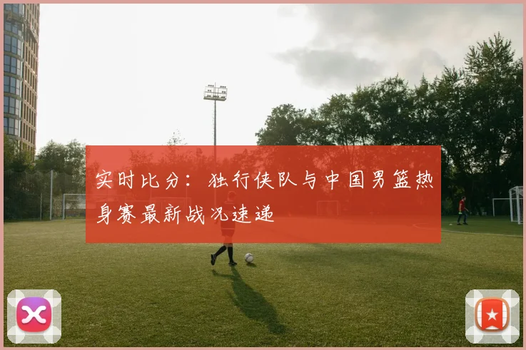 实时比分:独行侠队与中国男篮热身赛最新战况速递