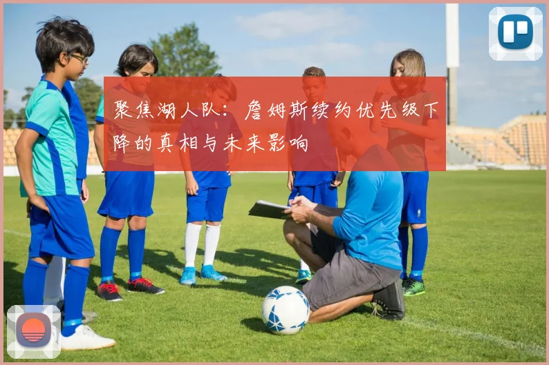 聚焦湖人队：詹姆斯续约优先级下降的真相与未来影响