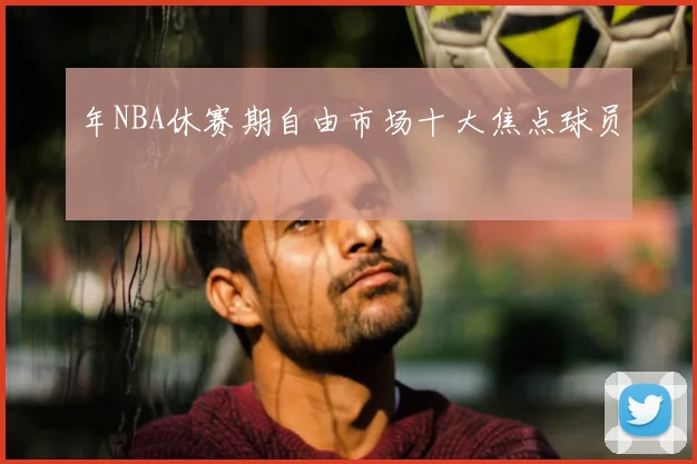 年NBA休赛期自由市场十大焦点球员