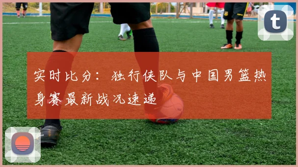 实时比分:独行侠队与中国男篮热身赛最新战况速递