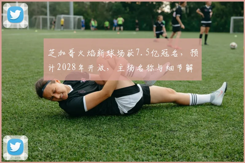 芝加哥火焰新球场获7.5亿冠名,预计2028年开放,主场名称与细节解析