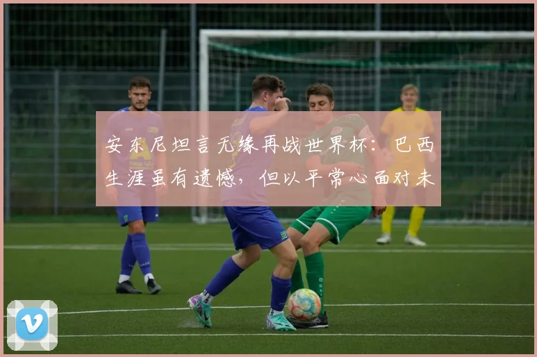 安东尼坦言无缘再战世界杯:巴西生涯虽有遗憾,但以平常心面对未来