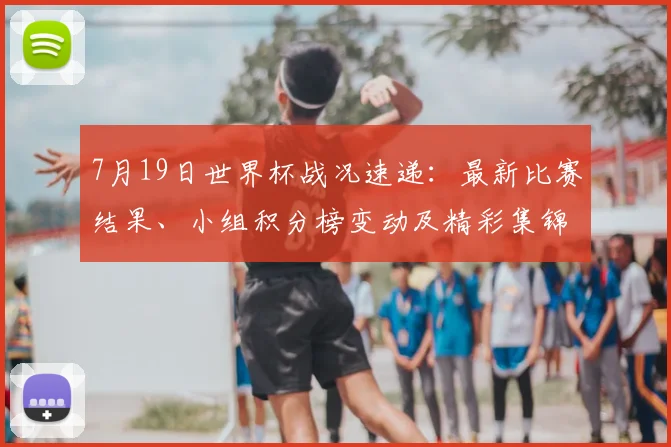 7月19日世界杯战况速递:最新比赛结果、小组积分榜变动及精彩集锦回顾