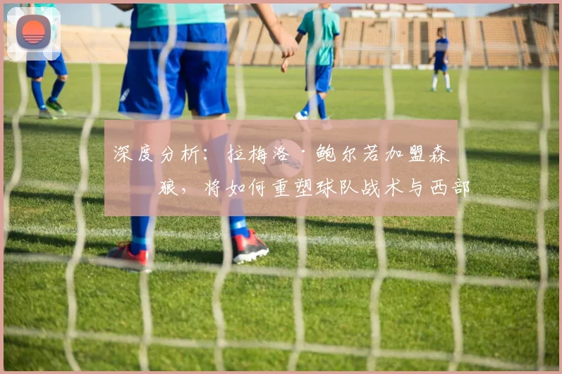 深度分析:拉梅洛·鲍尔若加盟森林狼,将如何重塑球队战术与西部竞争格局?