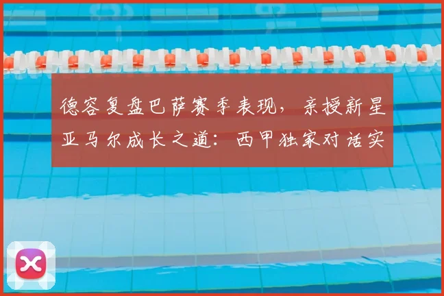 德容复盘巴萨赛季表现，亲授新星亚马尔成长之道：西甲独家对话实录