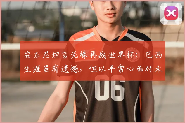 安东尼坦言无缘再战世界杯:巴西生涯虽有遗憾,但以平常心面对未来